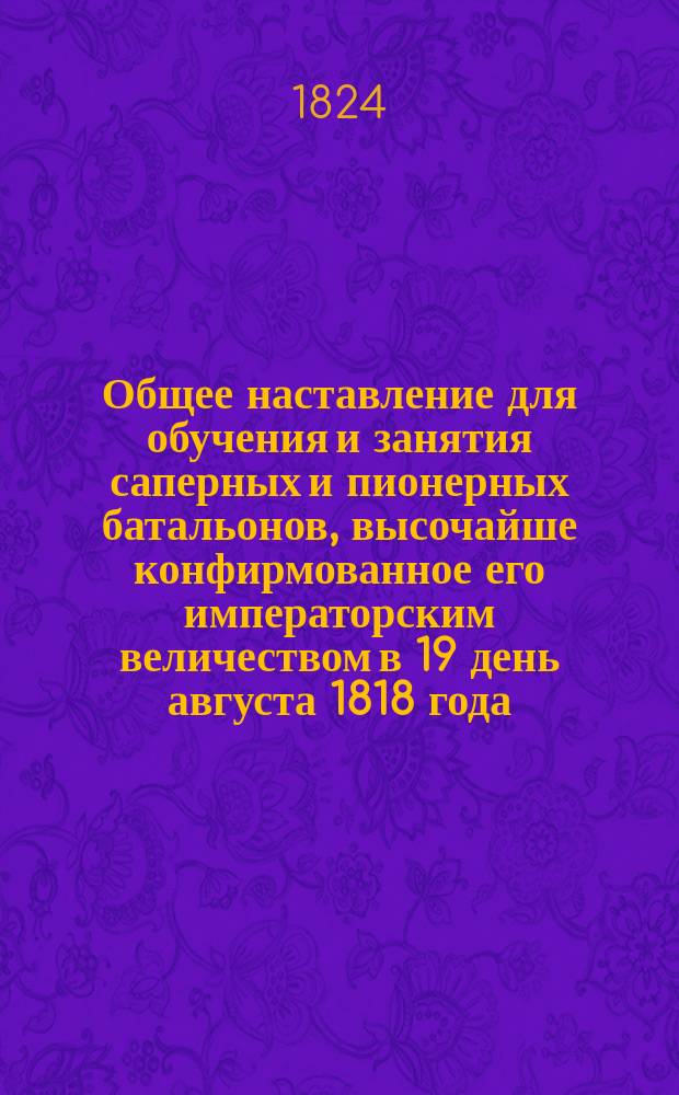 Общее наставление для обучения и занятия саперных и пионерных батальонов, высочайше конфирмованное его императорским величеством в 19 день августа 1818 года : Кн. 1-. Кн. 3