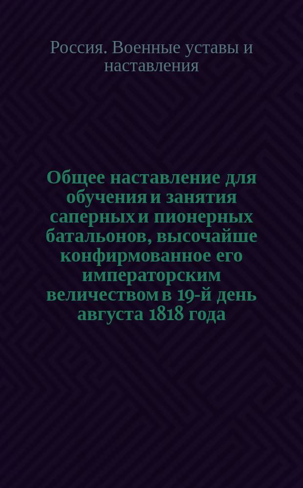 Общее наставление для обучения и занятия саперных и пионерных батальонов, высочайше конфирмованное его императорским величеством в 19-й день августа 1818 года. О гарнизонной и полевой службе