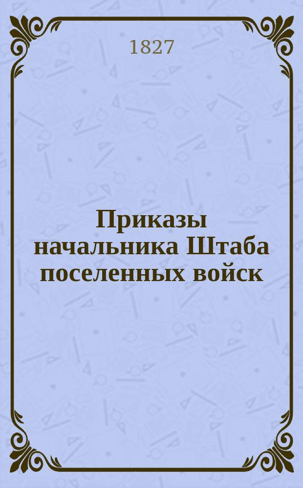 Приказы начальника Штаба поселенных войск : По воле Главного над Военным поселениями начальника отданные... ... сентябрьской трети 1827 года. [№ 146-231]