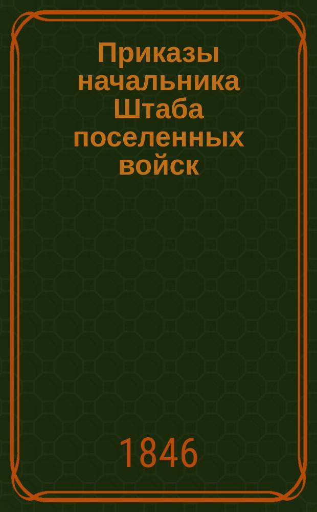 Приказы начальника Штаба поселенных войск : По воле Главного над Военным поселениями начальника отданные... ... 1846 года. № 1-52