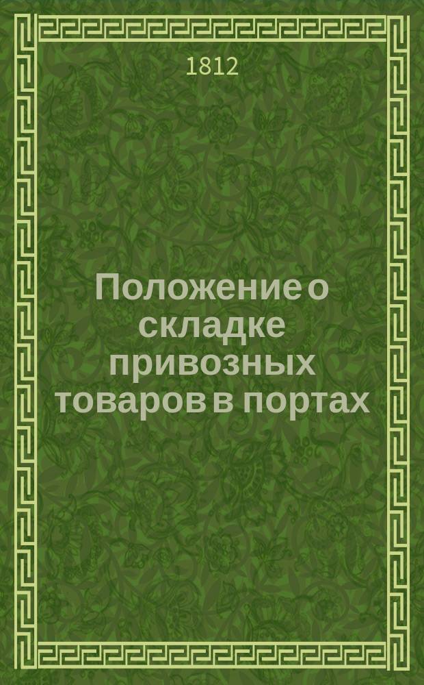 Положение о складке привозных товаров в портах: Санктпетербургском, Рижском и Архангельском и об отсрочке платежа пошлин за оные : Утв. 12 марта 1812 г