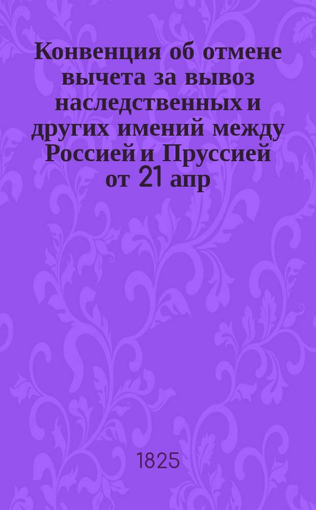 [Конвенция об отмене вычета за вывоз наследственных и других имений между Россией и Пруссией от 21 апр. / 2 мая 1824 г.