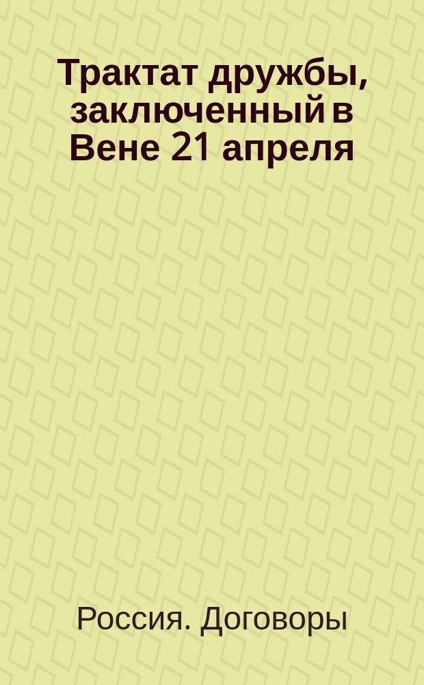Трактат дружбы, заключенный в Вене 21 апреля / 3 мая 1815 года между его величеством императором всероссийским и его величеством императором австрийским, королем венгерским и богемским