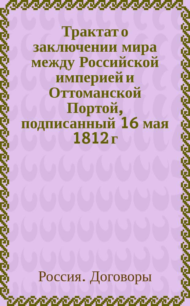 [Трактат о заключении мира между Российской империей и Оттоманской Портой, подписанный 16 мая 1812 г. в г. Бухаресте]