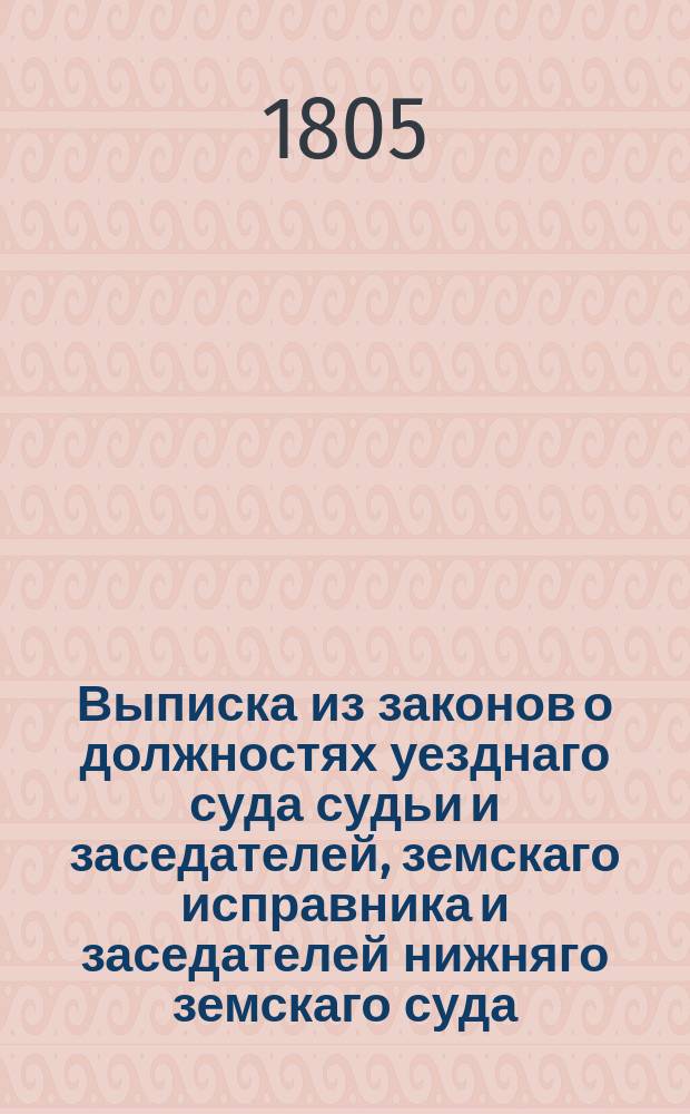 Выписка из законов о должностях уезднаго суда судьи и заседателей, земскаго исправника и заседателей нижняго земскаго суда, сельскаго приказа о удельных крестьянах, правила о управлении государственными крестьянами, обер-форштмейстера, форштмейстеров и их подчиненных, с приличными к тому указами и со вмещением указа же, состоявшагося в 7-й день сентября 1804 года, о пресечении продавать людей в рекруты; а из чего все сие собрано, означено то в своих местах по статьям