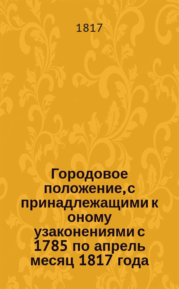 Городовое положение, с принадлежащими к оному узаконениями с 1785 по апрель месяц 1817 года