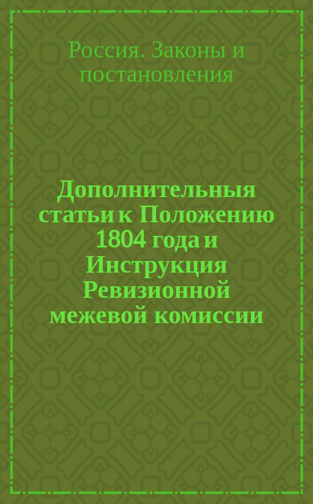 Дополнительныя статьи к Положению 1804 года и Инструкция Ревизионной межевой комиссии : Утв. 28 февр. 1809 г