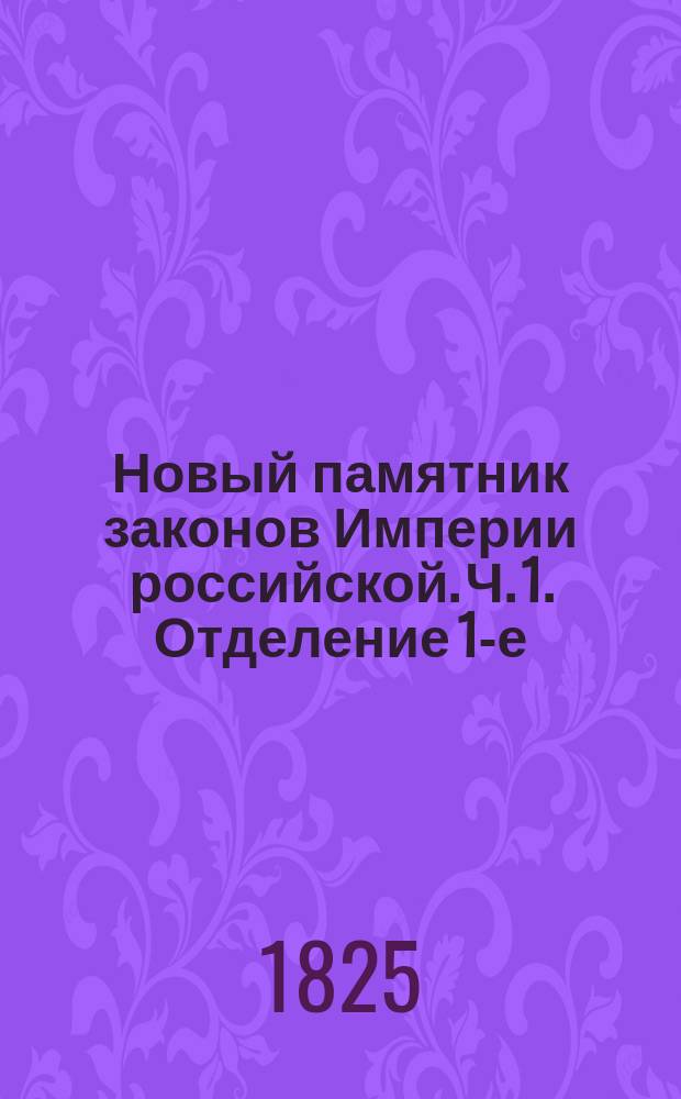 Новый памятник законов Империи российской. Ч. 1. [Отделение 1-е : Содержащее всеобщий словарь законов, вышедших от издания Уложения царя Алексея Михайловича до нынешних времен]