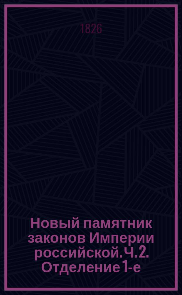 Новый памятник законов Империи российской. Ч. 2. [Отделение 1-е : Содержащее всеобщий словарь законов, вышедших от издания Уложения царя Алексея Михайловича до нынешних времен]
