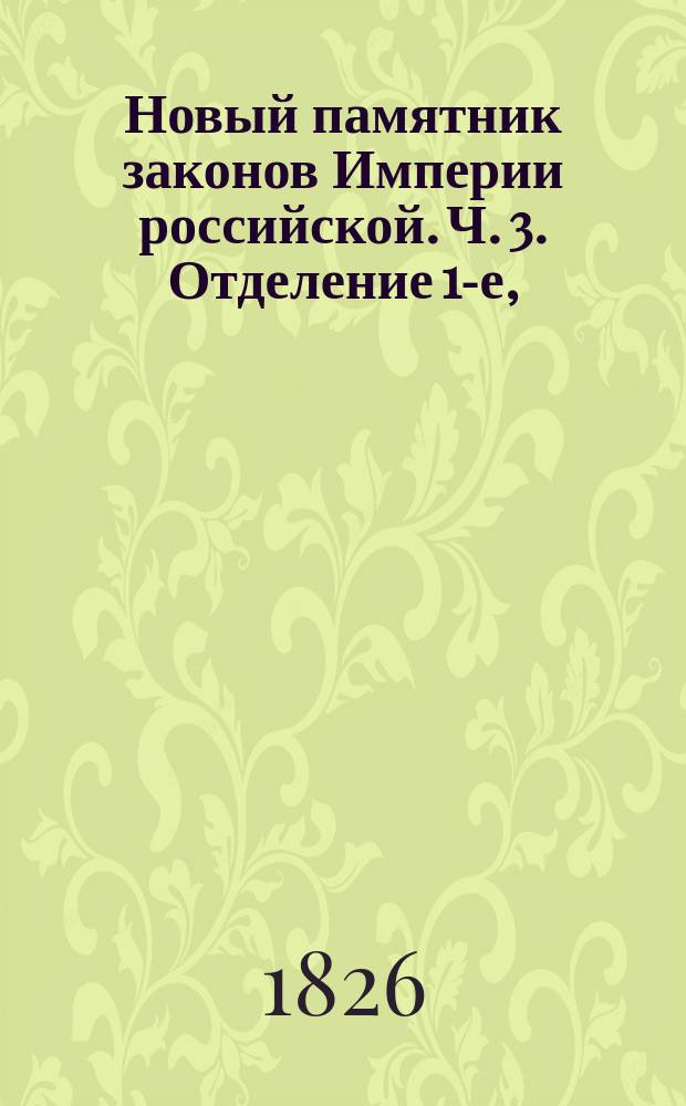 Новый памятник законов Империи российской. Ч. 3. [Отделение 1-е, : Содержащее всеобщий словарь законов, вышедших от издания Уложения царя Алексея Михайловича до нынешних времен]