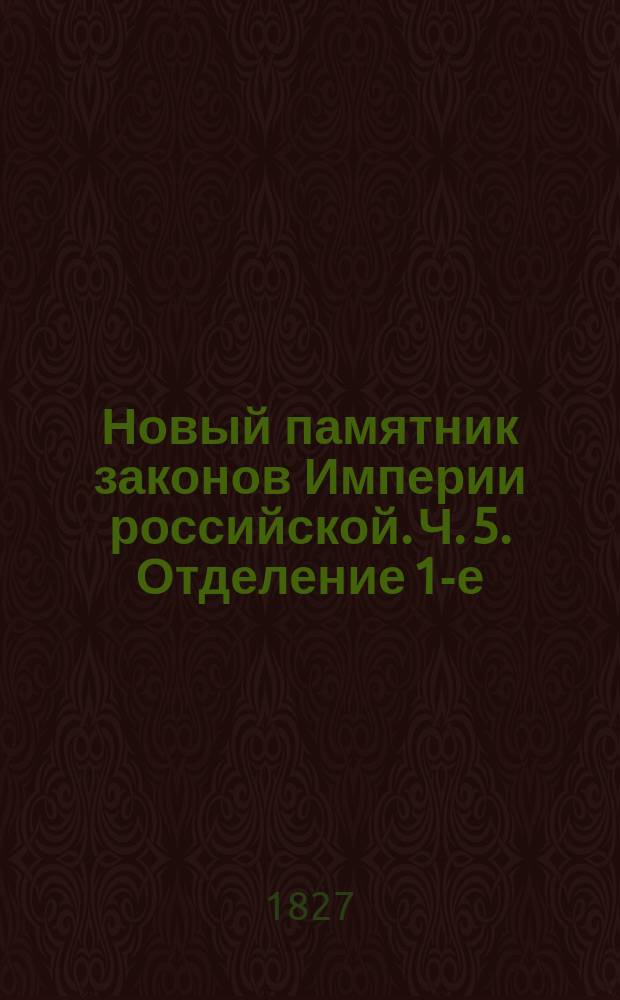 Новый памятник законов Империи российской. Ч. 5. [Отделение 1-е : Содержащее всеобщий словарь законов, вышедших от издания Уложения царя Алексея Михайловича до нынешних времен]