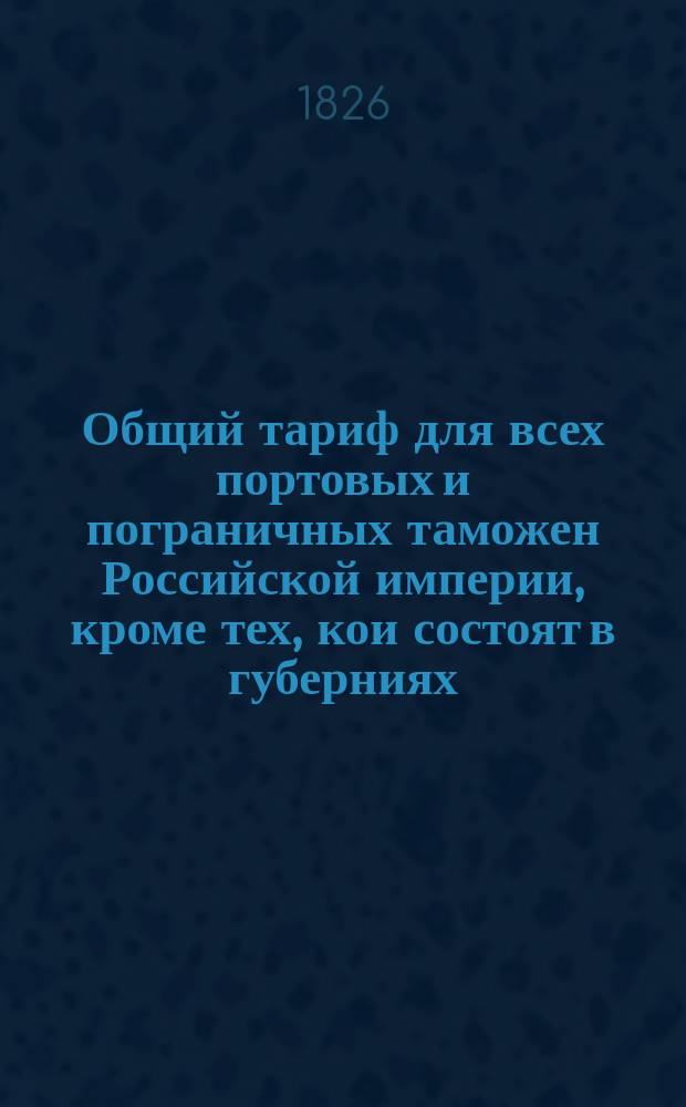 Общий тариф для всех портовых и пограничных таможен Российской империи, кроме тех, кои состоят в губерниях: Астраханской, Оренбургской, Тобольской, Иркутской и в Грузии