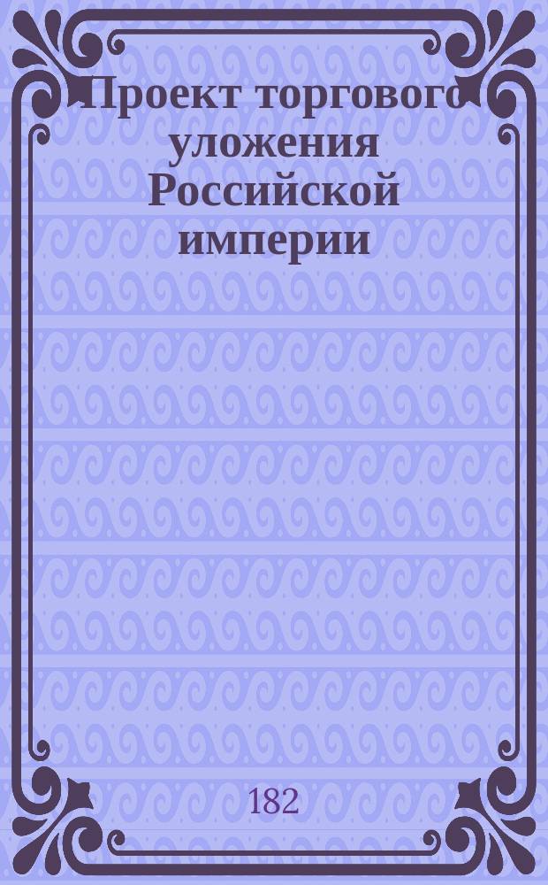 Проект торгового уложения Российской империи : Ч. 1-. Ч. 1 : О лицах, производящих и способствующих торговле, и о действии оных по разным отношениям