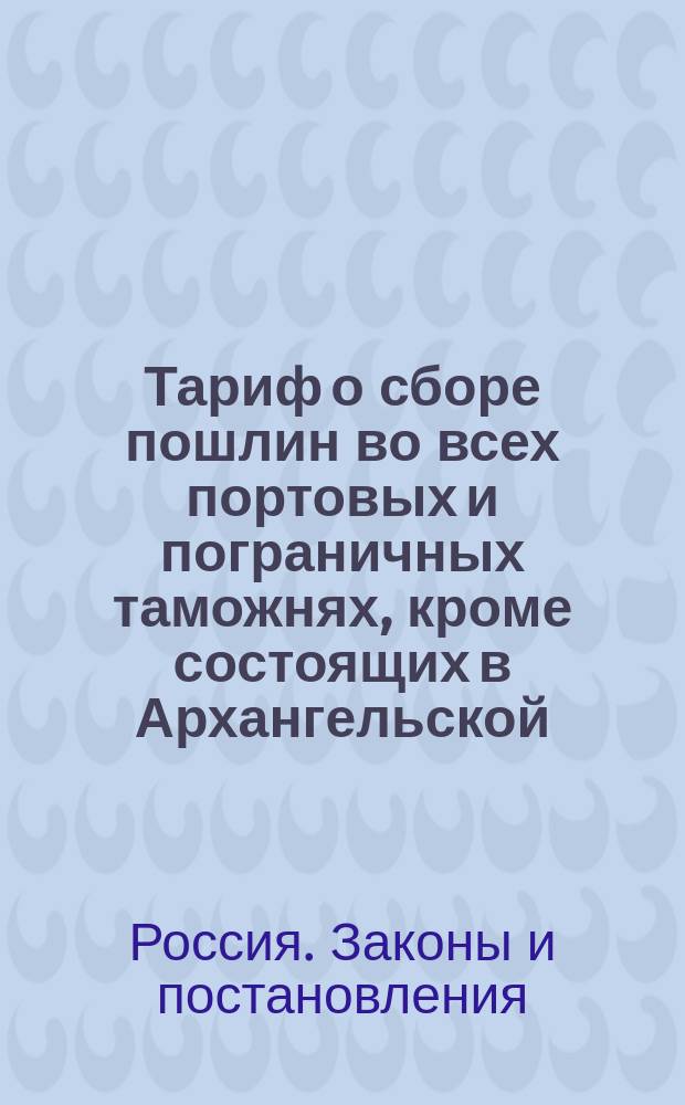 [Тариф о сборе пошлин во всех портовых и пограничных таможнях, кроме состоящих в Архангельской, Оренбургской, Тобольской и Иркутской губерниях, в Грузии и по Кавказской линии]