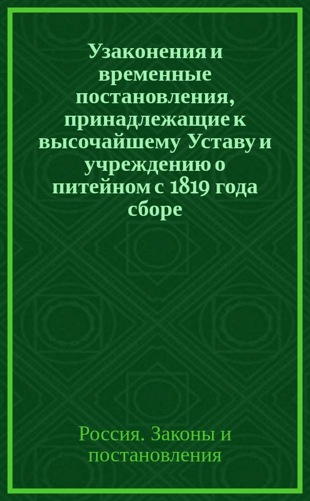 Узаконения и временные постановления, принадлежащие к высочайшему Уставу и учреждению о питейном с 1819 года сборе, состоявшиеся как до издания оного, так и после того вышедшие для руководства при действии того сбора