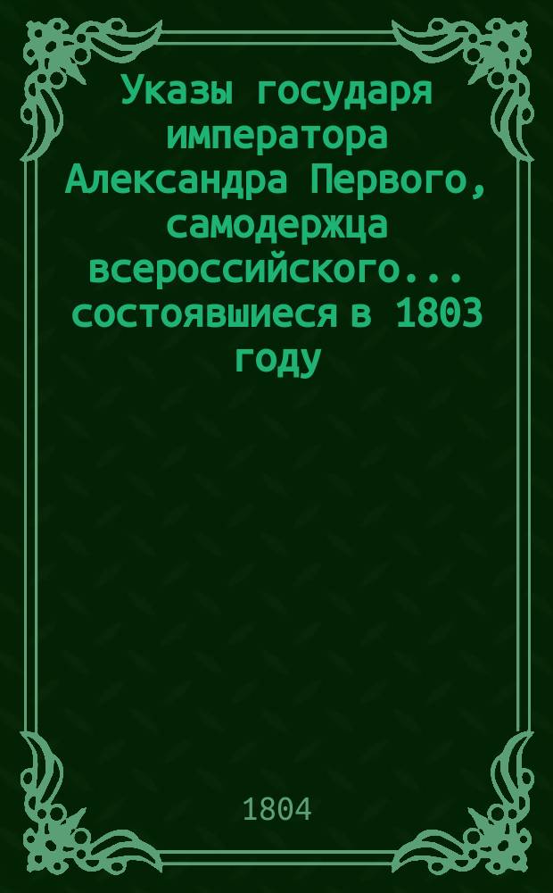 Указы государя императора Александра Первого, самодержца всероссийского... состоявшиеся в 1803 году