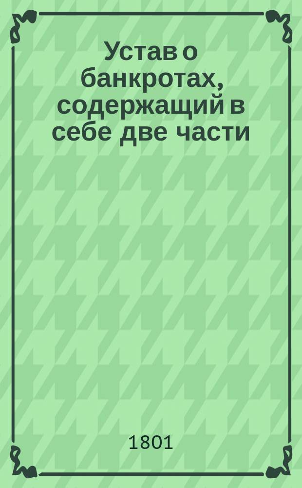 Устав о банкротах, содержащий в себе две части : Часть первая для купцов и другого звания торговых людей, имеющих право обязываться векселями. Часть вторая для дворян и чиновников : Утв. 19-го дек. 1800 г
