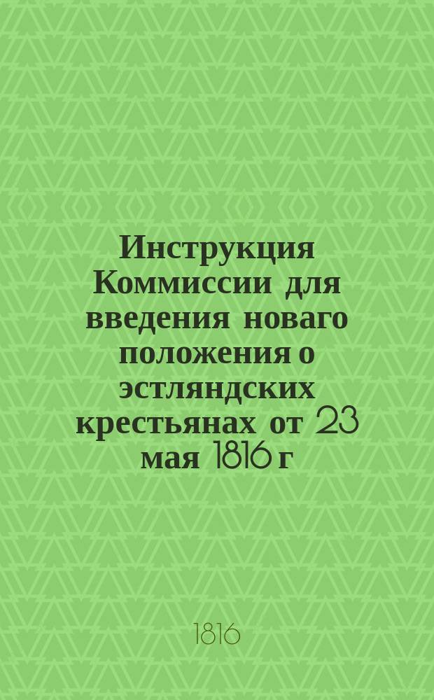 Инструкция Коммиссии для введения новаго положения о эстляндских крестьянах от 23 мая 1816 г.; Учреждение для эстляндских крестьян; Положение для эстляндских крестьян: Утв. 23 мая 1816 г