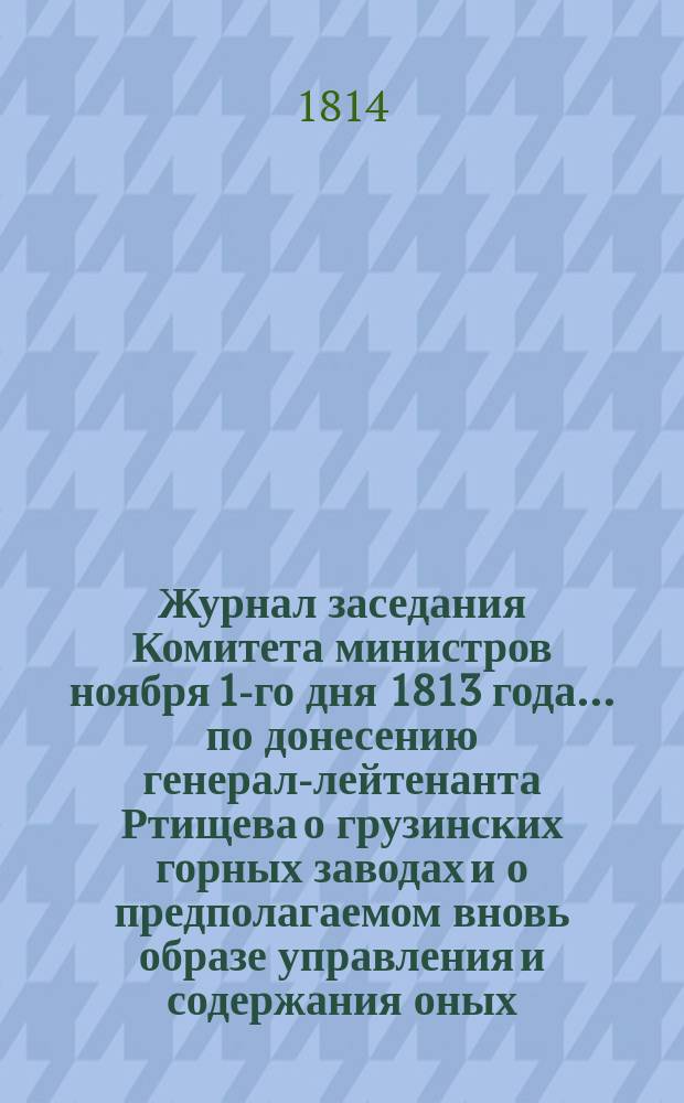 Журнал заседания Комитета министров ноября 1-го дня 1813 года... по донесению генерал-лейтенанта Ртищева о грузинских горных заводах и о предполагаемом вновь образе управления и содержания оных