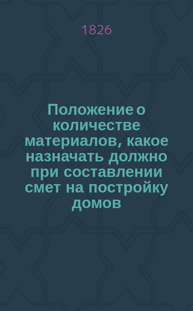 Положение о количестве материалов, какое назначать должно при составлении смет на постройку домов : Рассмотрено в Комитете г. министров в заседание 13-го декабря 1824 года, и высочайше утверждено 15-го генваря 1825 года