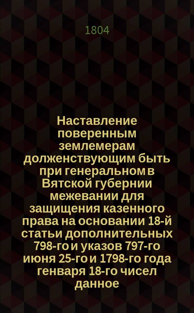 [Наставление поверенным землемерам долженствующим быть при генеральном в Вятской губернии межевании для защищения казенного права на основании 18-й статьи дополнительных 798-го и указов 797-го июня 25-го и 1798-го года генваря 18-го чисел данное