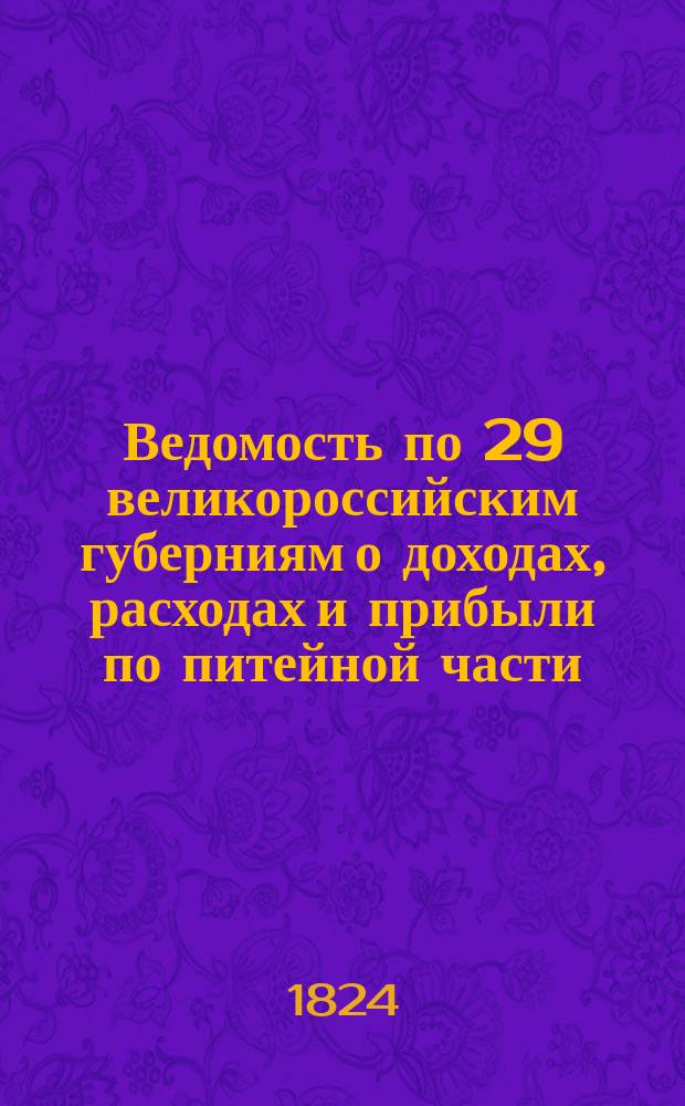Ведомость по 29 великороссийским губерниям о доходах, расходах и прибыли по питейной части... ... за 1824 год