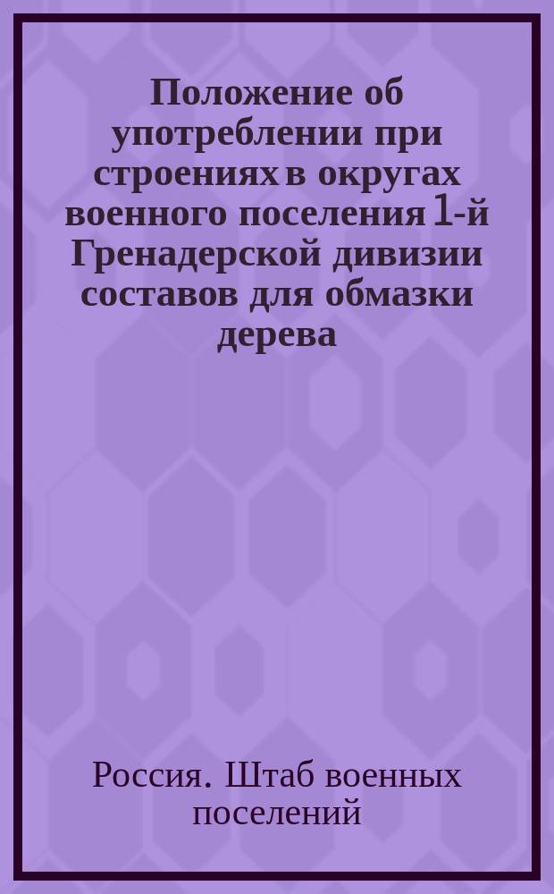 Положение об употреблении при строениях в округах военного поселения 1-й Гренадерской дивизии составов для обмазки дерева, закладываемого в каменные стены и для замазки швов каменного цоколя : К приказу № 87 : Утв. 20 апр. 1821 г