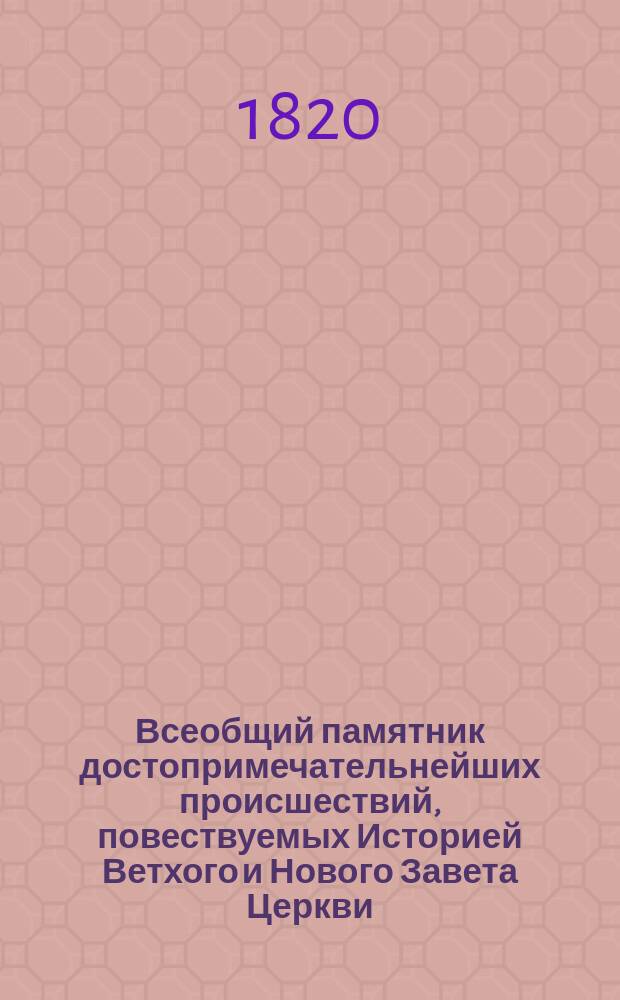 Всеобщий памятник достопримечательнейших происшествий, повествуемых Историей Ветхого и Нового Завета Церкви, Ученой, Естественной и Гражданской, напоминающий о величии и торжестве добродетели и веры, о буйстве и гибели нечестия, страстей и порока; о чудесных усилиях, знатнейших изобретениях и изящнейших произведениях человеческого разума, о редких явлениях и любопытнейших открытиях в природе, науках, искусствах и художествах, о делах и жизни славнейших и известнейших особ и людей обоего пола, ознаменовавших чем-либо необычайным имена свои, и словом, о всех достопамятностях в каждый день года от начала времен до настоящего - в сем мире случившихся