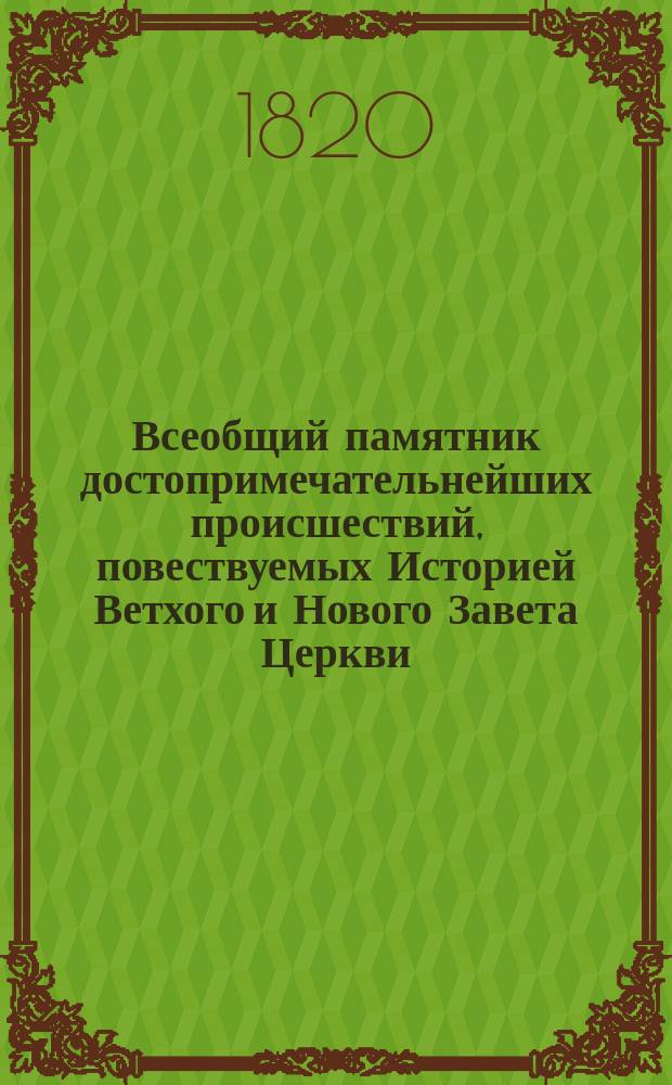 Всеобщий памятник достопримечательнейших происшествий, повествуемых Историей Ветхого и Нового Завета Церкви, Ученой, Естественной и Гражданской, напоминающий о величии и торжестве добродетели и веры, о буйстве и гибели нечестия, страстей и порока; о чудесных усилиях, знатнейших изобретениях и изящнейших произведениях человеческого разума, о редких явлениях и любопытнейших открытиях в природе, науках, искусствах и художествах, о делах и жизни славнейших и известнейших особ и людей обоего пола, ознаменовавших чем-либо необычайным имена свои, и словом, о всех достопамятностях в каждый день года от начала времен до настоящего - в сем мире случившихся. Т. 3