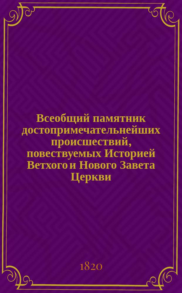 Всеобщий памятник достопримечательнейших происшествий, повествуемых Историей Ветхого и Нового Завета Церкви, Ученой, Естественной и Гражданской, напоминающий о величии и торжестве добродетели и веры, о буйстве и гибели нечестия, страстей и порока; о чудесных усилиях, знатнейших изобретениях и изящнейших произведениях человеческого разума, о редких явлениях и любопытнейших открытиях в природе, науках, искусствах и художествах, о делах и жизни славнейших и известнейших особ и людей обоего пола, ознаменовавших чем-либо необычайным имена свои, и словом, о всех достопамятностях в каждый день года от начала времен до настоящего - в сем мире случившихся. Т. 6