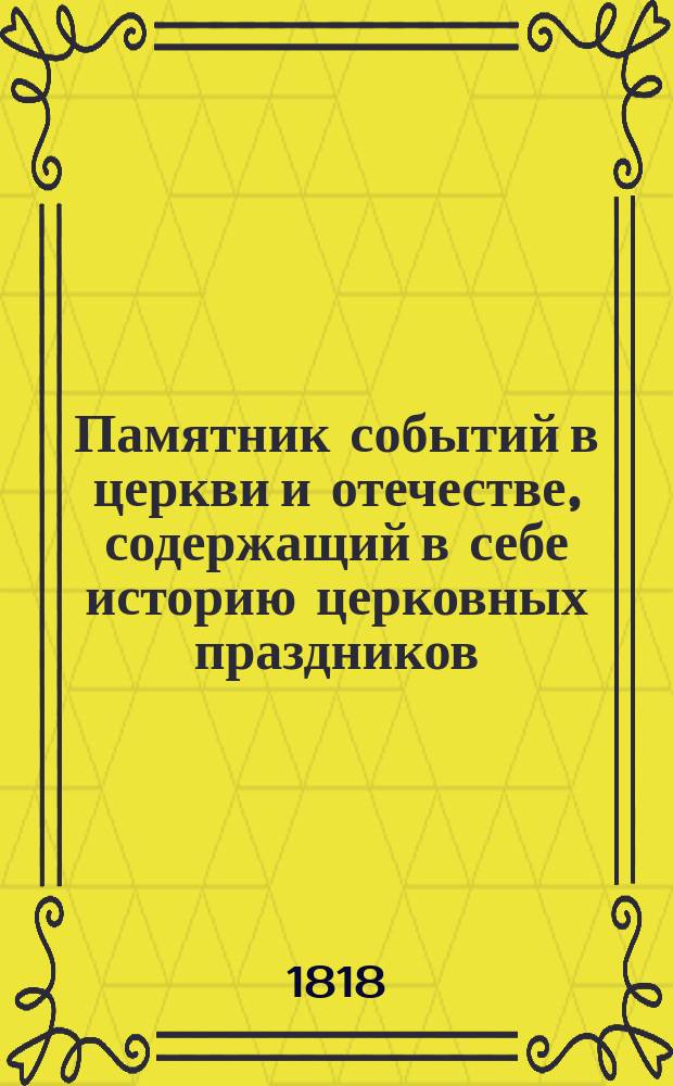 Памятник событий в церкви и отечестве, содержащий в себе историю церковных праздников, жития святых, историческое изображение состояния греко-российской церкви и духовенства, деяния всех российских государей, славные подвиги полководцев, жизнь знаменитых министров и ученых мужей, отличные дела людей всякого состояния и вообще отечественные достопамятности каждого дня в году, случившиеся от времен Рурика до вторичного вступления в Париж с победоносным воинством государя императора Александра Первого