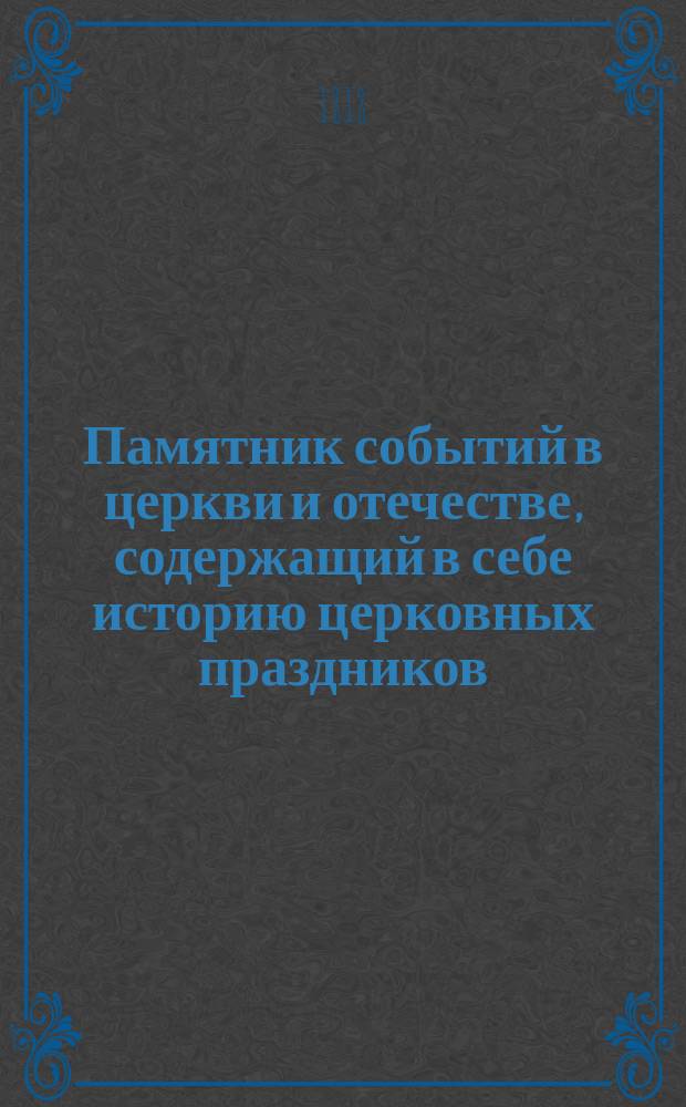 Памятник событий в церкви и отечестве, содержащий в себе историю церковных праздников, жития святых, историческое изображение состояния греко-российской церкви и духовенства, деяния всех российских государей, славные подвиги полководцев, жизнь знаменитых министров и ученых мужей, отличные дела людей всякого состояния и вообще отечественные достопамятности каждого дня в году, случившиеся от времен Рурика до вторичного вступления в Париж с победоносным воинством государя императора Александра Первого. Ч. 1