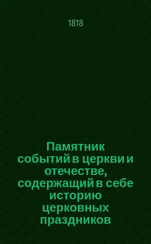 Памятник событий в церкви и отечестве, содержащий в себе историю церковных праздников, жития святых, историческое изображение состояния греко-российской церкви и духовенства, деяния всех российских государей, славные подвиги полководцев, жизнь знаменитых министров и ученых мужей, отличные дела людей всякого состояния и вообще отечественные достопамятности каждого дня в году, случившиеся от времен Рурика до вторичного вступления в Париж с победоносным воинством государя императора Александра Первого. Ч. 1