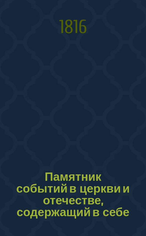 Памятник событий в церкви и отечестве, содержащий в себе: историю церковных праздников, жития святых, историческое изображение состояния греко-российской церкви и духовенства, деяния всех российских государей, славные подвиги полководцев, жизнь знаменитых министров и ученых мужей, отличные дела людей всякого состояния и вообще отечественные достопамятности каждого дня в году, случившиеся от времен Рурика до вторичного вступления в Париж с победоносным воинством государя императора Александра Первого : В 5 ч. Ч. 1-5. Ч. 3