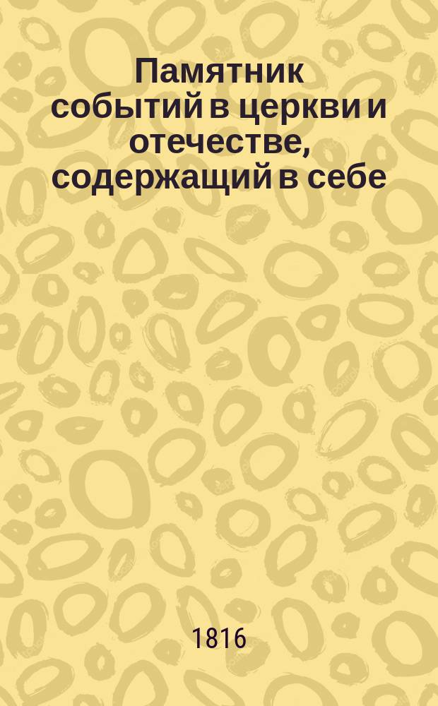 Памятник событий в церкви и отечестве, содержащий в себе: историю церковных праздников, жития святых, историческое изображение состояния греко-российской церкви и духовенства, деяния всех российских государей, славные подвиги полководцев, жизнь знаменитых министров и ученых мужей, отличные дела людей всякого состояния и вообще отечественные достопамятности каждого дня в году, случившиеся от времен Рурика до вторичного вступления в Париж с победоносным воинством государя императора Александра Первого : В 5 ч. Ч. 1-5. Ч. 1