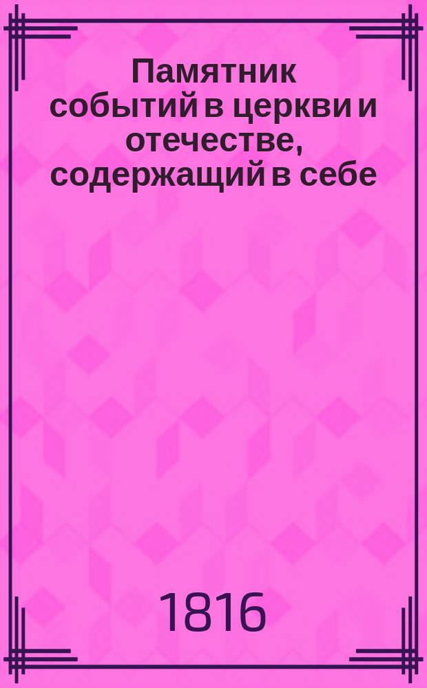 Памятник событий в церкви и отечестве, содержащий в себе: историю церковных праздников, жития святых, историческое изображение состояния греко-российской церкви и духовенства, деяния всех российских государей, славные подвиги полководцев, жизнь знаменитых министров и ученых мужей, отличные дела людей всякого состояния и вообще отечественные достопамятности каждого дня в году, случившиеся от времен Рурика до вторичного вступления в Париж с победоносным воинством государя императора Александра Первого : В 5 ч. Ч. 1-5. Ч. 3