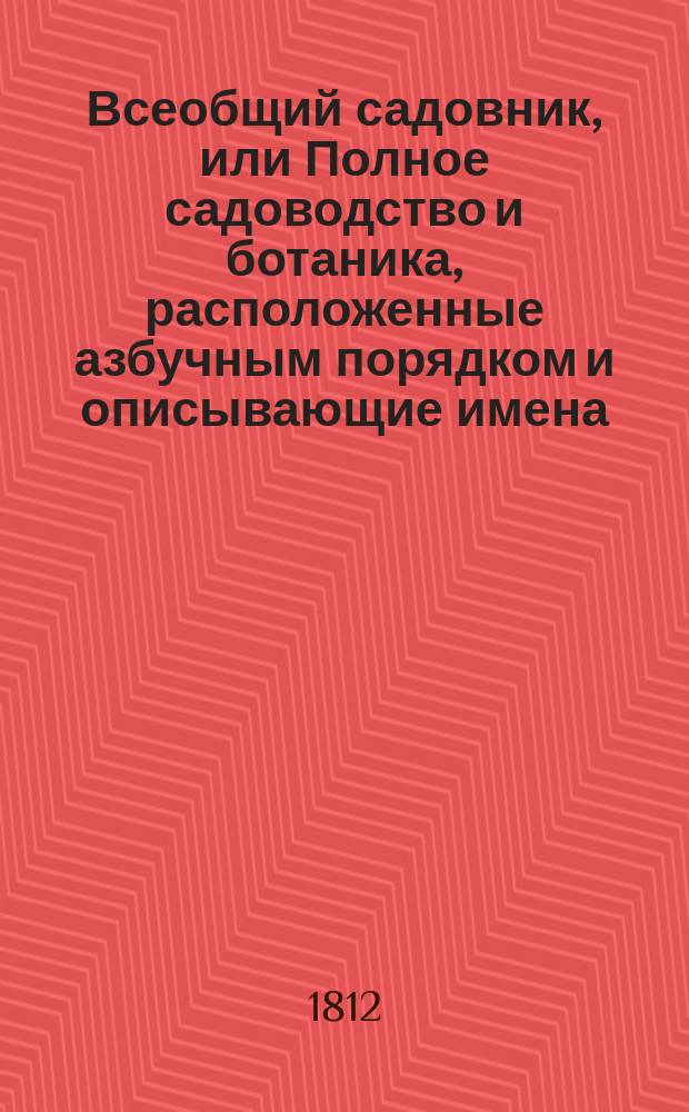 Всеобщий садовник, или Полное садоводство и ботаника, расположенные азбучным порядком и описывающие имена, названия и роды, виды, свойства, пользы, употребление и способы разведения, воспитания и сохранения от повреждения, не токмо Российских, но и всех стран света дерев, кустов, цветов, кустарников, трав и проч.; с подробным наставлением любителям садов и садоводцам о устроении, содержании и украшении различных садов, огородов, оранжерей... и проч : В 4 ч. Ч. 1-4. Ч. 1
