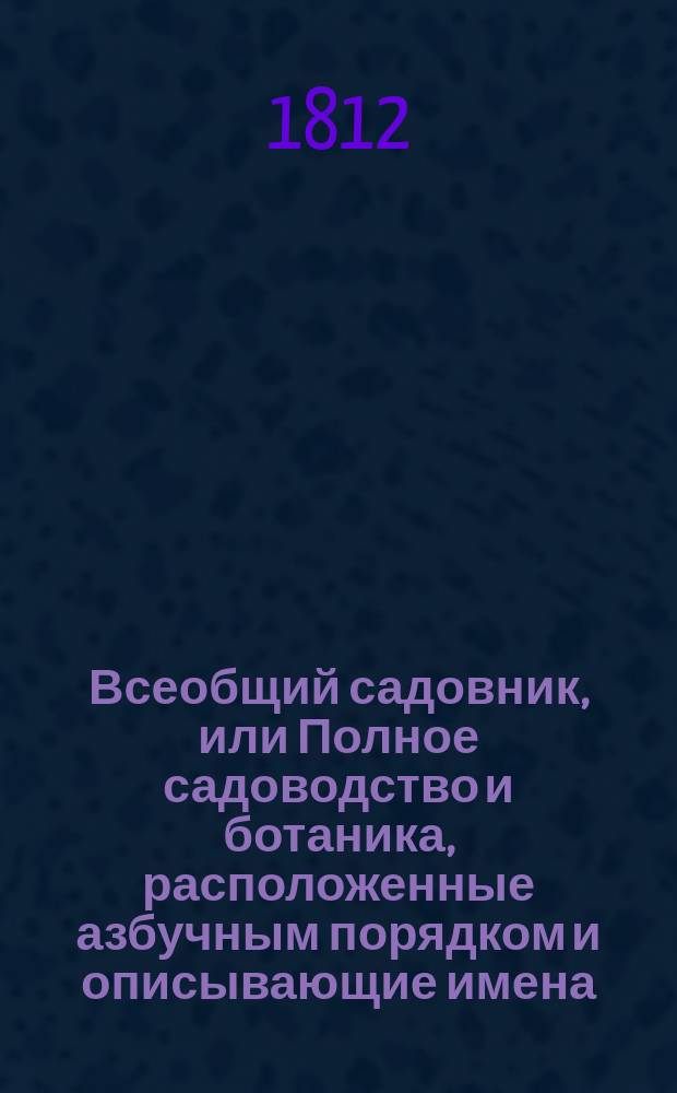 Всеобщий садовник, или Полное садоводство и ботаника, расположенные азбучным порядком и описывающие имена, названия и роды, виды, свойства, пользы, употребление и способы разведения, воспитания и сохранения от повреждения, не токмо Российских, но и всех стран света дерев, кустов, цветов, кустарников, трав и проч.; с подробным наставлением любителям садов и садоводцам о устроении, содержании и украшении различных садов, огородов, оранжерей... и проч : В 4 ч. Ч. 1-4. Ч. 3