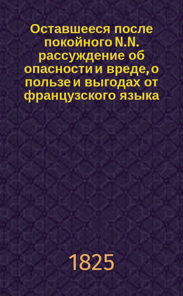 Оставшееся после покойного N.N. рассуждение об опасности и вреде, о пользе и выгодах от французского языка : Сравнение его с российским
