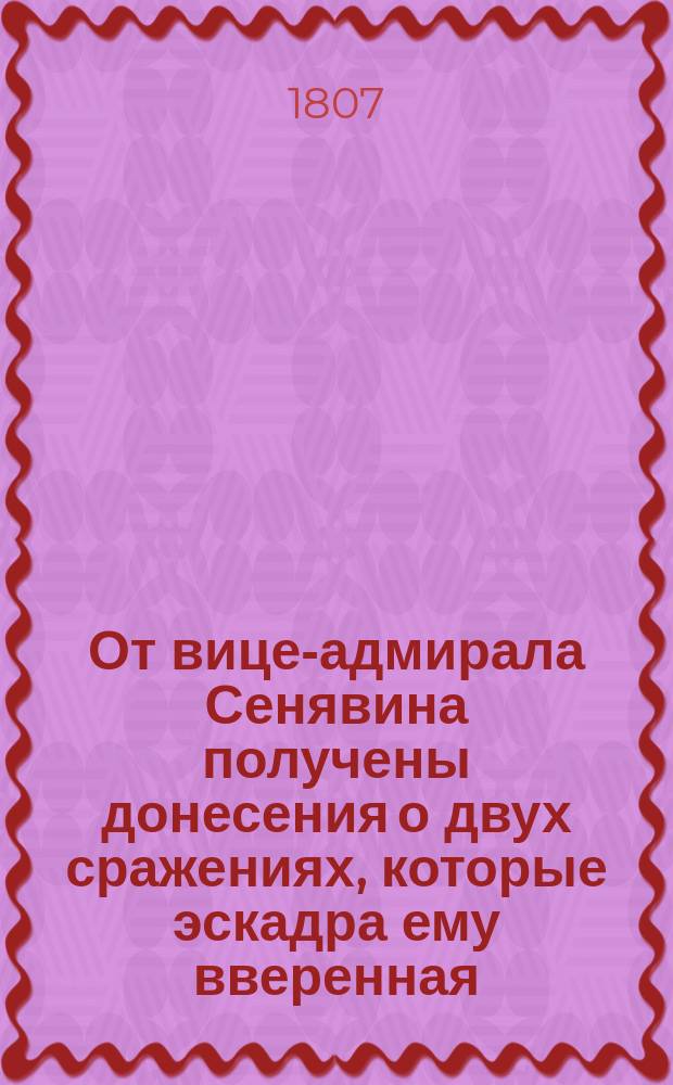От вице-адмирала Сенявина получены донесения о двух сражениях, которые эскадра ему вверенная, состоящая тогда из 10-ти кораблей имела с турецкой эскадрой