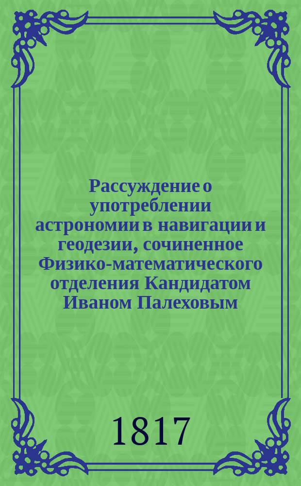 Рассуждение о употреблении астрономии в навигации и геодезии, сочиненное Физико-математического отделения Кандидатом Иваном Палеховым, для получения степени Магистра