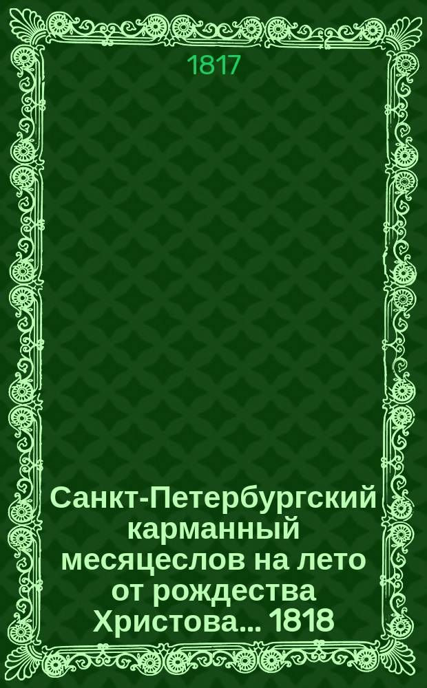 Санкт-Петербургский карманный месяцеслов на лето от рождества Христова... ... 1818 : ... 1818, которое есть простое, содержащее в себе 365 дней