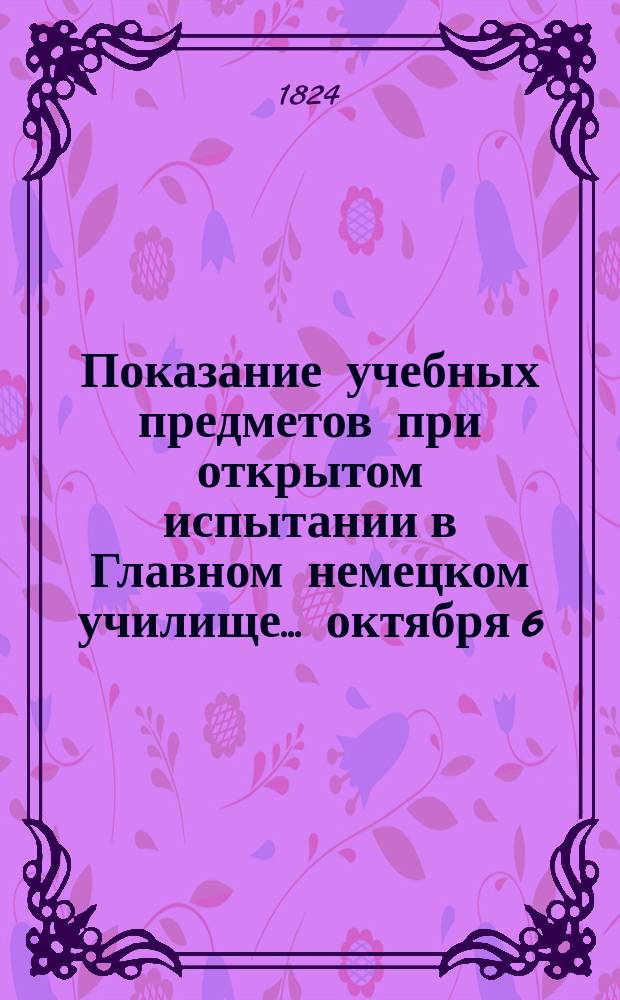Показание учебных предметов при открытом испытании в Главном немецком училище... ... октября 6, 7, 8 и 9 числ...