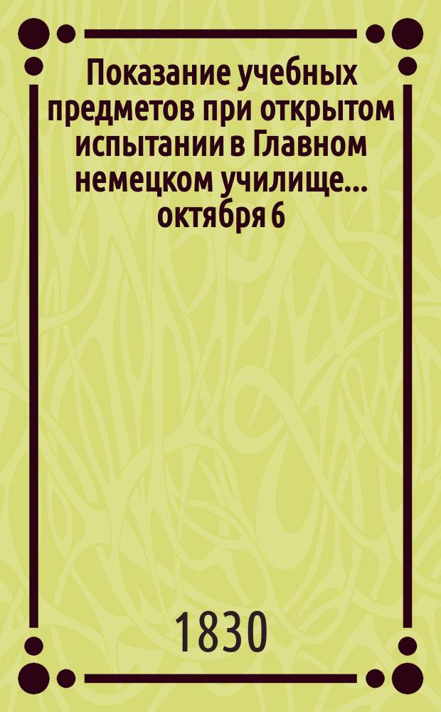 Показание учебных предметов при открытом испытании в Главном немецком училище... ... октября 6, 7, 8 и 9-го числ...