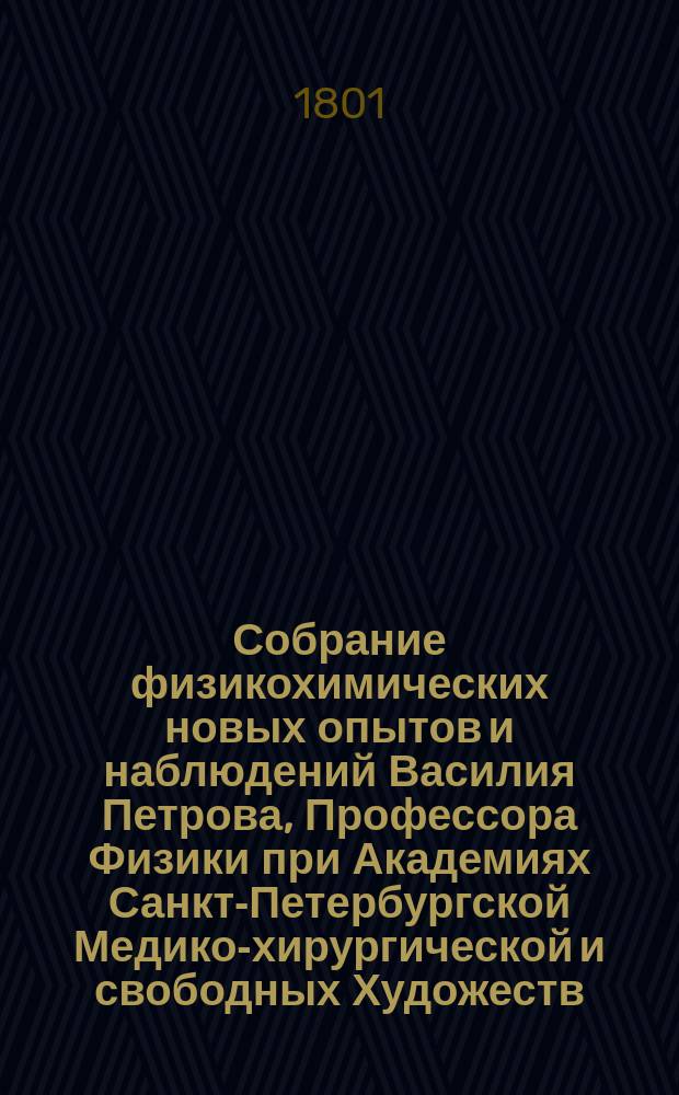 Собрание физикохимических новых опытов и наблюдений Василия Петрова, Профессора Физики при Академиях Санкт-Петербургской Медико-хирургической и свободных Художеств : Ч. 1-. Ч. 1