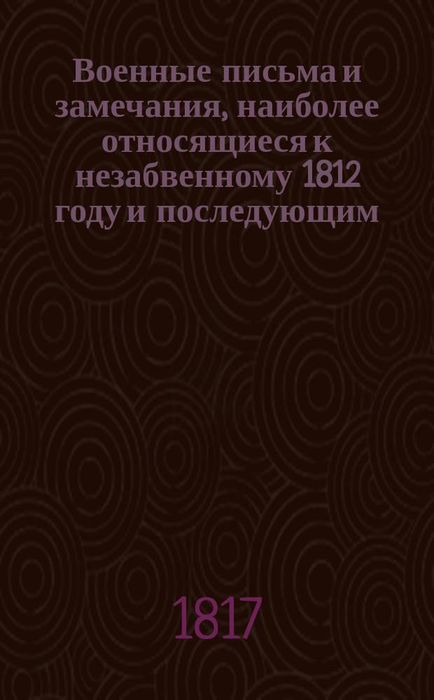 Военные письма и замечания, наиболее относящиеся к незабвенному 1812 году и последующим, Писанные Генерал-Майором Писаревым, Членом Императорских Академий: Российской и Художеств... : Ч. 1-2