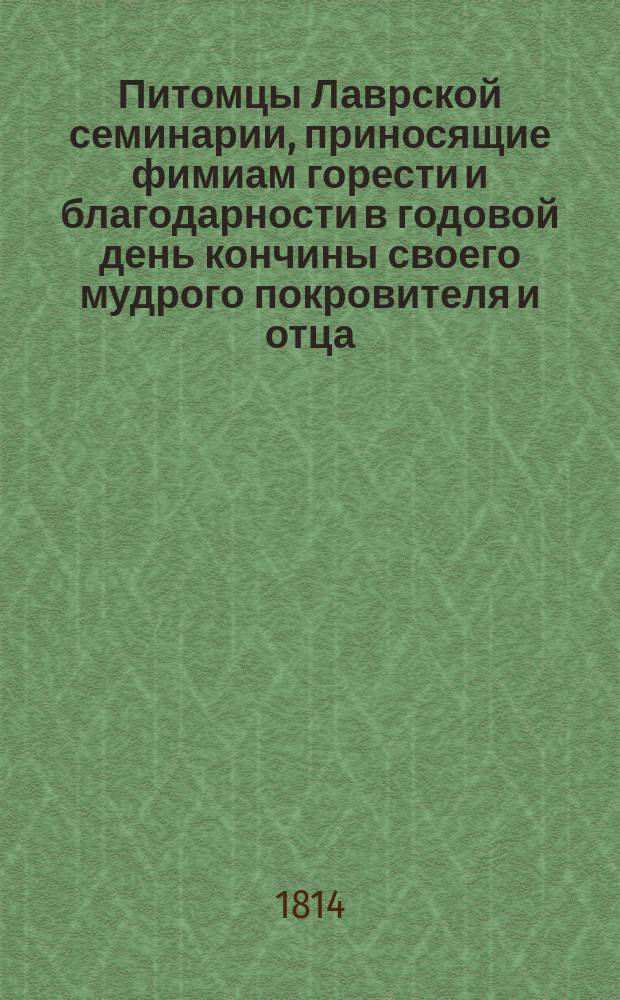 Питомцы Лаврской семинарии, приносящие фимиам горести и благодарности в годовой день кончины своего мудрого покровителя и отца, Святейшего правительствующего синода члена, великого господина высокопреосвященнейшего Платона, митрополита Московского и Коломенского, Свято-Троицкой Сергиевы лавры священно-архимандрита, орденов св. Апостола Андрея, св. Александра Невского и св. равноапостольного князя Владимира первой степени кавалера ноября 11 дня, 1814 года : Стихотворения
