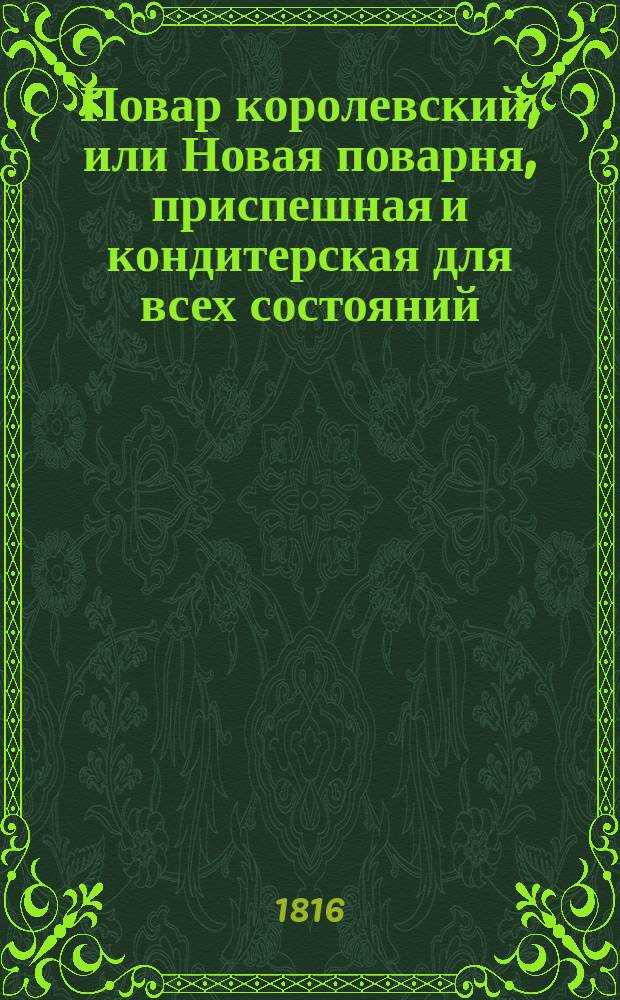 Повар королевский, или Новая поварня, приспешная и кондитерская для всех состояний; с показанием сервирования стола от 20 до 60-ти и больше блюд и наставлением для приуготовления разных снедей