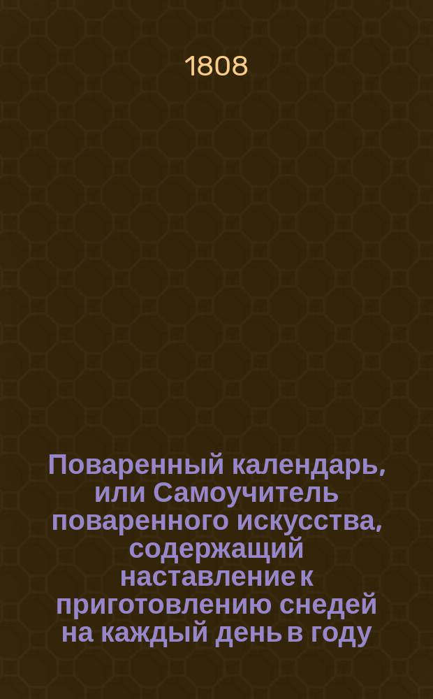 Поваренный календарь, или Самоучитель поваренного искусства, содержащий наставление к приготовлению снедей на каждый день в году, для стола домашнего и гостиного : С приложением поваренных записок о заготовлении разных домашних запасов, как-то: о солении и маринировании мяс, рыб, огурцов и проч. ... Ч. 1-. Ч. 1