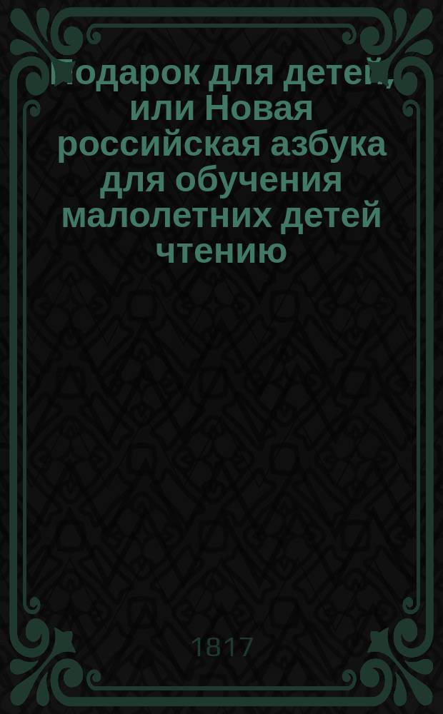 Подарок для детей, или Новая российская азбука для обучения малолетних детей чтению, содержащая в себе примерные нравоучительные письма и правила, касающиеся до обхождения, избранные повести, краткую российскую грамматику, и басни с картинами